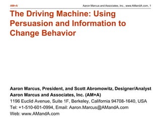 Aaron Marcus and Associates, Inc., www.AMandA.com, 1AM+A
The Driving Machine: Using
Persuasion and Information to
Change Behavior
Aaron Marcus, President, and Scott Abromowitz, Designer/Analyst
Aaron Marcus and Associates, Inc. (AM+A)
1196 Euclid Avenue, Suite 1F, Berkeley, California 94708-1640, USA
Tel: +1-510-601-0994, Email: Aaron.Marcus@AMandA.com
Web: www.AMandA.com
 