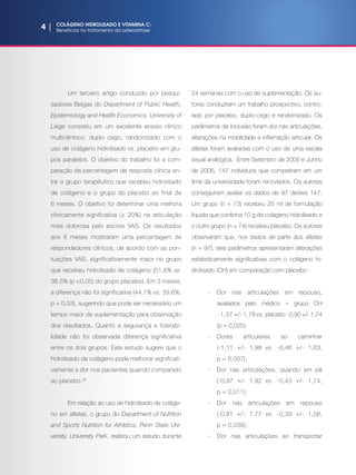 4 | COLÁGENO HIDROLISADO E VITAMINA C:
Benefícios no tratamentoda osteoartrose
Um terceiro artigo conduzido por pesqui-
sadores Belgas do Department of Public Health,
Epidemiology and Health Economics, University of
Liège consistiu em um excelente ensaio clínico
multicêntrico, duplo cego, randomizado com o
uso de colágeno hidrolisado vs. placebo em gru-
pos paralelos. O objetivo do trabalho foi a com-
paração da percentagem de resposta clínica en-
tre o grupo terapêutico que recebeu hidrolisado
de colágeno e o grupo do placebo ao final de
6 meses. O objetivo foi determinar uma melhora
clinicamente significativa (≥ 20%) na articulação
mais dolorosa pelo escore VAS. Os resultados
aos 6 meses mostraram uma percentagem de
respondedores clínicos, de acordo com as pon-
tuações VAS, significativamente maior no grupo
que recebeu hidrolisado de colágeno (51,6% vs.
36,5% (p 0,05) do grupo placebo). Em 3 meses,
a diferença não foi significativa (44,1% vs. 39,6%,
p = 0,53), sugerindo que pode ser necessário um
tempo maior de suplementação para observação
dos resultados. Quanto a segurança e tolerabi-
lidade não foi observada diferença significativa
entre os dois grupos. Este estudo sugere que o
hidrolisado de colágeno pode melhorar significati-
vamente a dor nos pacientes quando comparado
ao placebo.(4)
Em relação ao uso de hidrolisado de coláge-
no em atletas, o grupo do Department of Nutrition
and Sports Nutrition for Athletics, Penn State Uni-
versity, University Park, realizou um estudo durante
24 semanas com o uso de suplementação. Os au-
tores conduziram um trabalho prospectivo, contro-
lado por placebo, duplo-cego e randomizado. Os
parâmetros de inclusão foram dor nas articulações,
alterações na mobilidade e inflamação articular. Os
atletas foram avaliadas com o uso de uma escala
visual analógica. Entre Setembro de 2005 e Junho
de 2006, 147 indivíduos que competiram em um
time da universidade foram recrutados. Os autores
conseguiram avaliar os dados de 97 destes 147.
Um grupo (n = 73) recebeu 25 ml de formulação
líquida que continha 10 g de colágeno hidrolisado e
o outro grupo (n = 74) recebeu placebo. Os autores
observaram que, nos dados de parte dos atletas
(n = 97), seis parâmetros apresentaram alterações
estatisticamente significativas com o colágeno hi-
drolisado (CH) em comparação com placebo:
-	Dor nas articulações em repouso,
avaliados pelo médico – grupo CH
-1,37 +/- 1,78 vs. placebo -0,90 +/- 1,74
(p = 0,025);
-	Dores articulares ao caminhar
(-1,11 +/- 1,98 vs. -0,46 +/- 1,63,
p = 0,007);
-	 Dor nas articulações, quando em pé
(-0,97 +/- 1,92 vs. -0,43 +/- 1,74,
p = 0,011);
-	Dor nas articulações em repouso
(-0,81 +/- 1,77 vs. -0,39 +/- 1,56,
p = 0,039);
-	 Dor nas articulações ao transportar
 