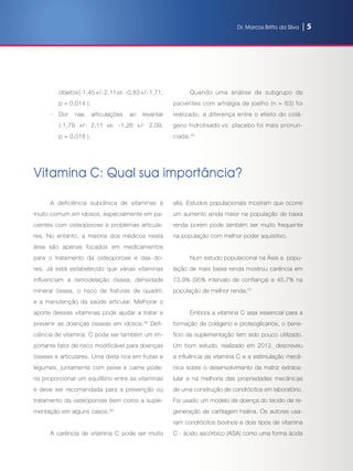 Dr. Marcos Britto da Silva | 5
objetos(-1,45+/-2,11vs. -0,83+/-1,71,
p = 0,014 );
-	Dor nas articulações ao levantar
(-1,79 +/- 2,11 vs. -1,26 +/- 2,09,
p = 0,018 ).
Quando uma análise de subgrupo de
pacientes com artralgia de joelho (n = 63) foi
realizado, a diferença entre o efeito do colá-
geno hidrolisado vs. placebo foi mais pronun-
ciada.(5)
Vitamina C: Qual sua importância?
A deficiência subclínica  de vitaminas é
muito comum em idosos, especialmente em pa-
cientes com osteoporose e problemas articula-
res. No entanto, a maioria dos médicos nesta
área são apenas focados em medicamentos
para o tratamento da osteoporose e das do-
res. Já está estabelecido que várias vitaminas
influenciam  a remodelação óssea, densidade
mineral óssea, o risco de fraturas de quadril,
e a manutenção da saúde articular. Melhorar o
aporte dessas vitaminas pode ajudar a tratar e
prevenir as doenças ósseas em idosos.(6)
Defi-
ciência de vitamina  C pode ser também um im-
portante fator de risco modificável para doenças
ósseas e articulares. Uma dieta rica em frutas e
legumes, juntamente com peixe e carne pode-
ria proporcionar um equilíbrio entre as vitaminas
e deve ser recomendada para a prevenção ou
tratamento da osteoporose bem como a suple-
mentação em alguns casos.(6)
A carência de vitamina C pode ser muito
alta. Estudos populacionais mostram que ocorre
um aumento ainda maior na população de baixa
renda porém pode também ser  muito frequente
na população com melhor poder aquisitivo.
Num estudo populacional na Ásia a  popu-
lação de mais baixa renda mostrou carência em
73,9% (95% intervalo de confiança) e 45,7% na
população de melhor renda.(7)
Embora a vitamina C seja essencial para a
formação de colágeno e proteoglicanos, o bene-
fício da suplementação tem sido pouco utilizado.
Um bom estudo, realizado em 2012, descreveu
a influência da vitamina C e a estimulação mecâ-
nica sobre o desenvolvimento da matriz extrace-
lular e na melhoria das propriedades mecânicas
de uma construção de condrócitos em laboratório.
Foi usado um modelo de doença do tecido de re-
generação de cartilagem hialina. Os autores usa-
ram condrócitos bovinos e dois tipos de vitamina
C - ácido ascórbico (ASA) como uma forma ácida
 