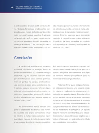 6 | COLÁGENO HIDROLISADO E VITAMINA C:
Benefícios no tratamentoda osteoartrose
e ácido ascórbico 2-fosfato (A2P) como uma for-
ma não-ácida. Foi aplicada tensão axial de com-
pressão para o modelo de tecido usando um bio
reator com essa finalidade específica. A aplicação
de um estímulo mecânico para o modelo estuda-
do melhorou a produção de matriz extracelular na
presença de vitamina C em comparação com a
vitamina C isolada. Assim, a estimulação e a ten-
são mecânica parecem aumentar o fornecimento
de nutrientes e aumentar a síntese de matriz extra-
celular por vias de transdução mecânica nos con-
drócitos. Portanto, sugere-se que a estimulação
mecânica é necessária para o desenvolvimento
homogêneo da Matriz extracelular em conjunto
com a presença de concentrações adequadas de
alimentos funcionais.(8)
Conclusão
A medida que envelhecemos podemos
apresentar dificuldade de absorção devido ao
próprio envelhecimento ou a alguma patologia
específica. Alguns pacientes realizam dietas
para manutenção do peso, controle glicêmico,
níveis de gordura no sangue, anti-hipertensi-
vas, controle do acido úrico, controle renal etc.
A restrição a alguns alimentos melhoram alguns
sintomas, porém prejudicam outros, muitos nu-
tricionistas recomendam a interrupção do leite
a médio e longo prazo isso favorece a piora ou
causa a osteoporose.
Ao envelhecermos temos também uma
piora na capacidade de absorção dos nutrien-
tes causada pela própria senescência celular
do intestino e muitas vezes precisamos ingerir
quantidades maiores de nutrientes para manter
a homeostasia do sistema músculo esquelético.
Isso sem contar com os pacientes que usam me-
dicação para aumentar e excreção de gorduras e
ajudar a emagrecer, são submetidos a cirurgias
de derivação intestinal para perda de peso ou
mesmo as várias doenças intestinais.
Podemos afirmar que o colágeno hidrolisa-
do está despontando como uma excelente opção
no tratamento coadjuvante na osteoartrose princi-
palmente em pacientes idosos. Esses benefícios
podem ser ainda maiores em pacientes com algum
tipo específico de deficiência alimentar. A tendência
de melhora no equilíbrio da síntese/degradação do
colágeno observada nas análises de biomarcado-
res do metabolismo da cartilagem é um aspecto
bastante importante considerando que na osteoar-
trose ocorre um desequilíbrio desta relação e que o
colágeno hidrolisado tem ação justamente voltada
para reestabelecer este equilíbrio. 
 
