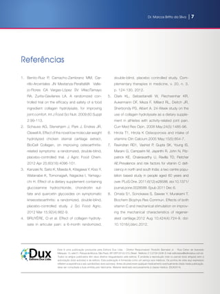 Dr. Marcos Britto da Silva | 7
Referências
1.	 Benito-Ruiz P,  Camacho-Zambrano MM,  Car-
rillo-Arcentales JN Mestanza-PeraltaMA   Valle-
jo-Flores CA  Vargas-López SV  VillacíTamayo
RA,  Zurita-Gavilanes LA. A randomized con-
trolled trial on the efficacy and safety of a food
ingredient collagen  hydrolysate, for improving
joint comfort. Int J Food Sci Nutr. 2009;60 Suppl
2:99-113.
2.	 Schauss AG, Stenehjem J, Park J, Endres JR,
Clewell A. Effect of the novel low molecular weight
hydrolyzed chicken sternal cartilage extract,
BioCell Collagen, on improving osteoarthritis-
related symptoms: a randomized, double-blind,
placebo-controlled trial. J Agric Food Chem.
2012 Apr 25;60(16):4096-101.
3.	 Kanzaki N, Saito K, Maeda A, Kitagawa Y, Kiso Y,
Watanabe K, TomonagaA, Nagaoka I, Yamagu-
chi H. Effect of a dietary supplement containing
glucosamine hydrochloride, chondroitin sul-
fate and quercetin glycosides on symptomatic
kneeosteoarthritis: a randomized, double-blind,
placebo-controlled study. J Sci Food Agric.
2012 Mar 15;92(4):862-9.
4.	 BRUYÈRE, O et al. Effect of collagen hydroly-
sate in articular pain: a 6-month randomized,
double-blind, placebo controlled study. Com-
plementary therapies in medicine, v. 20, n. 3,
p. 124-130, 2012.
5.	 Clark KL, Sebastianelli W, Flechsenhar KR,
Aukermann DF, Meza F, Millard RL, Deitch JR,
Sherbondy PS, Albert A. 24-Week study on the
use of collagen hydrolysate as a dietary supple-
ment in athletes with activity-related joint pain.
Curr Med Res Opin. 2008 May;24(5):1485-96.
6.	 Hirota T1, Hirota K Osteoporosis and intake of
vitamins Clin Calcium.2005 May;15(5):854-7.
7.	 Ravindran RD1, Vashist P, Gupta SK, Young IS,
Maraini G, Camparini M, Jayanthi R, John N, Fitz-
patrick KE, Chakravarthy U, Ravilla TD, Fletcher
AE.Prevalence and risk factors for vitamin C defi-
ciency in north and south India: a two centre popu-
lation based study in people aged 60 years and
over. PLoS One. 2011;6(12):e28588. doi:10.1371/
journal.pone.0028588. Epub 2011 Dec 6.
8.	 Omata S1, Sonokawa S, Sawae Y, Murakami T.
Biochem Biophys Res Commun. Effects of both
vitamin C and mechanical stimulation on improv-
ing the mechanical characteristics of regener-
ated cartilage.2012 Aug 10;424(4):724-9. doi:
10.1016/j.bbrc.2012.
Esta é uma publicação produzida pela Editora Dux Ltda. - Diretor Responsável: Rodolfo Barnabá Jr. - Rua Celso de Azevedo
Marques, 15, sala 01, Parque da Mooca, São Paulo, SP, CEP 03122-010, Brasil - Telefone: (11) 2729-2438 -E-mail: editoradux@editoradux.com.br.
Todos os artigos publicados têm seus direitos resguardados pela editora. É proibida a reprodução total ou parcial do(s) artigo(s) sem a
autorização do(s) autor(es) e da editora. Esta publicação é fornecida como um serviço aos médicos. Os pontos de vista aqui expressos
refletem a experiência e a(s) opinião(ões) do(s) autor(es). Antes de prescrever qualquer medicamento eventualmente citado nesta publicação,
deve ser consultada a bula emitida pelo fabricante. Material destinado exclusivamente à classe médica. (DUX2514)
Editora Dux Ltda.
Dux
 
