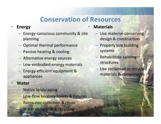 • Energy 
Conservation of Resources 
– Energy‐conscious community & site 
planning 
– Optimal thermal performance 
– Passive heating & cooling 
– Alternative energy sources 
– Low‐embodied‐energy materials 
– Energy‐efficient equipment & 
appliances 
• Water 
– Native landscaping 
– Low‐flow lavatory toilets & fixtures 
– Rainwater collection & reuse 
– Water collection & recycling 
• Materials 
– Use material‐conserving 
design & construction 
– Properly size building 
systems 
– Rehabilitate existing 
structures 
– Use reclaimed or recycled 
materials & components 
 