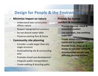Design for People & the Environment 
• Minimize impact on nature 
– Understand how construction 
affects nature 
– Respect topographical contours 
– Do not disturb water table 
– Preserve existing flora & fauna 
• Community site planning 
– Consider a scale larger than any 
single structure 
– Avoid polluting site & surrounding 
area 
– Promote mixed‐use development 
– Integrate public transportation 
– Create walking & bicycling paths 
• Provide for human 
comfort & convenience 
– Provide thermal, visual & 
acoustical comfort 
– Use non‐toxic, low‐emitting 
materials 
– Create visual environments 
connected to exterior 
– Provide fresh, clean air & 
access to operable windows 
– Accommodate people with 
differing physical abilities 
 