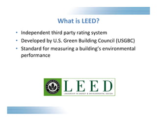 What is LEED? 
• Independent third party rating system 
• Developed by U.S. Green Building Council (USGBC) 
• Standard for measuring a building’s environmental 
performance 
 