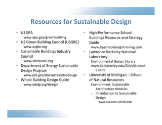 Resources for Sustainable Design 
• US EPA 
www.epa.gov/greenbuilding 
• US Green Building Council (USGBC) 
www.usgbc.org 
• Sustainable Buildings Industry 
Council 
www.sbicouncil.org 
• Department of Energy Sustainable 
Design Program 
www.pnl.gov/doesustainabledesign 
• Whole Building Design Guide 
www.wbdg.org/design 
• High‐Performance School 
Buildings Resource and Strategy 
Guide 
www.hpschooldesigntraining.com 
• Lawrence Berkeley National 
Laboratory 
Environmental Design Library 
www.lib.berkeley.edu/ENVI/GreenA 
ll.html 
• University of Michigan – School 
of Natural Resources 
Environment, Sustainable 
Architecture Module: 
– Introduction to Sustainable 
Design 
www.css.snre.umich.edu 
 