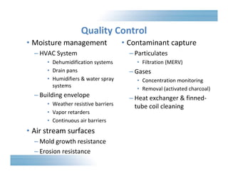 Quality Control 
• Moisture management 
– HVAC System 
• Dehumidification systems 
• Drain pans 
• Humidifiers & water spray 
systems 
– Building envelope 
• Weather resistive barriers 
• Vapor retarders 
• Continuous air barriers 
• Air stream surfaces 
– Mold growth resistance 
– Erosion resistance 
• Contaminant capture 
– Particulates 
• Filtration (MERV) 
– Gases 
• Concentration monitoring 
• Removal (activated charcoal) 
– Heat exchanger & finned‐tube 
coil cleaning 
 
