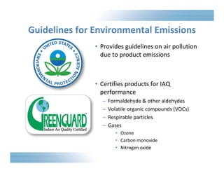 Guidelines for Environmental Emissions 
• Provides guidelines on air pollution 
due to product emissions 
• Certifies products for IAQ 
performance 
– Formaldehyde & other aldehydes 
– Volatile organic compounds (VOCs) 
– Respirable particles 
– Gases 
• Ozone 
• Carbon monoxide 
• Nitrogen oxide 
 