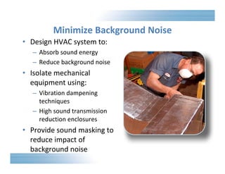 Minimize Background Noise 
• Design HVAC system to: 
– Absorb sound energy 
– Reduce background noise 
• Isolate mechanical 
equipment using: 
– Vibration dampening 
techniques 
– High sound transmission 
reduction enclosures 
• Provide sound masking to 
reduce impact of 
background noise 
 