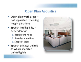 Open Plan Acoustics 
• Open plan work areas – 
not separated by ceiling 
height partitions 
• Speech intelligibility – 
dependent on 
1. Background noise 
2. Reverberation time 
3. Shape of space 
• Speech privacy: Degree 
to which speech is 
unintelligible 
 