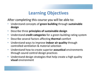Learning Objectives 
After completing this course you will be able to: 
• Understand concepts of green building through sustainable 
design 
• Describe three principles of sustainable design 
• Understand credit categories for a green building rating system 
• Describe several factors affecting thermal comfort 
• Understand ways to improve indoor air quality through 
controlled ventilation & material selection 
• Understand how to create superior acoustical environments 
through sound control design practices 
• Understand design strategies that help create a high quality 
visual environment 
 