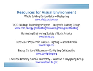 Resources for Visual Environment 
Whole Building Design Guide – Daylighting 
www.wbdg.org/design 
DOE Buildings Technology Program – Integrated Building Design 
www.eere.energy.gov/buildings/info/design/integratedbuilding 
Illuminating Engineering Society of North America 
www.iesna.org 
Rensselaer Polytechnic Institute - Lighting Research Center 
www.lrc.rpi.edu 
Energy Center of Wisconsin – Daylighting Collaborative 
www.daylighting.org 
Lawrence Berkeley National Laboratory – Windows & Daylighting Group 
www.windows.lbl.gov 
 