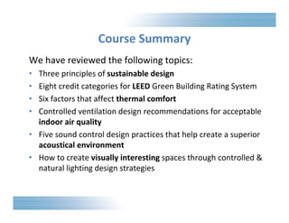 Course Summary 
We have reviewed the following topics: 
• Three principles of sustainable design 
• Eight credit categories for LEED Green Building Rating System 
• Six factors that affect thermal comfort 
• Controlled ventilation design recommendations for acceptable 
indoor air quality 
• Five sound control design practices that help create a superior 
acoustical environment 
• How to create visually interesting spaces through controlled & 
natural lighting design strategies 
 
