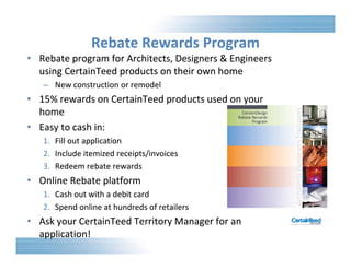 Rebate Rewards Program 
• Architects, Rebate program for Designers & Engineers 
using CertainTeed products on their own home 
– New construction or remodel 
• 15% rewards on CertainTeed products used on your 
home 
• Easy to cash in: 
1. Fill out application 
2. Include itemized receipts/invoices 
3. Redeem rebate rewards 
• Online Rebate platform 
1. Cash out with a debit card 
2. Spend online at hundreds of retailers 
• Ask your CertainTeed Territory Manager for an 
application! 
