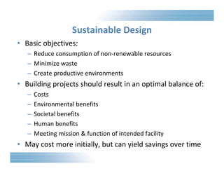 Sustainable Design 
• Basic objectives: 
– Reduce consumption of non‐renewable resources 
– Minimize waste 
– Create productive environments 
• Building projects should result in an optimal balance of: 
– Costs 
– Environmental benefits 
– Societal benefits 
– Human benefits 
– Meeting mission & function of intended facility 
• May cost more initially, but can yield savings over time 
 