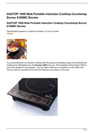 DUXTOP 1800 Watt Portable Induction Cooktop Countertop
Burner 8100MC Review
DUXTOP 1800 Watt Portable Induction Cooktop Countertop Burner
8100MC Review
Overall Rating (based on customer reviews): 4.3 out of 5 stars




If you are looking for an induction cooktop with the power and settings range of the professional
models at an affordable price, the Duxtop 1800 is for you. The portability of the Duxtop 1800 is
one of the reasons it is so popular – you can take it with you on vacation or to the office and
have an easy to use heat source that just requires you to plug it in the wall.




                                                                                            1/4
 