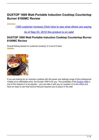 DUXTOP 1800 Watt Portable Induction Cooktop Countertop
Burner 8100MC Review

         (180 customer reviews) Click here to see what others are saying

                   As of Sep 03, 2012 this product is on sale!

DUXTOP 1800 Watt Portable Induction Cooktop Countertop Burner
8100MC Review
Overall Rating (based on customer reviews): 4.3 out of 5 stars




If you are looking for an induction cooktop with the power and settings range of the professional
models at an affordable price, the Duxtop 1800 is for you. The portability of the Duxtop 1800 is
one of the reasons it is so popular – you can take it with you on vacation or to the office and
have an easy to use heat source that just requires you to plug it in the wall.




                                                                                            1/4
 