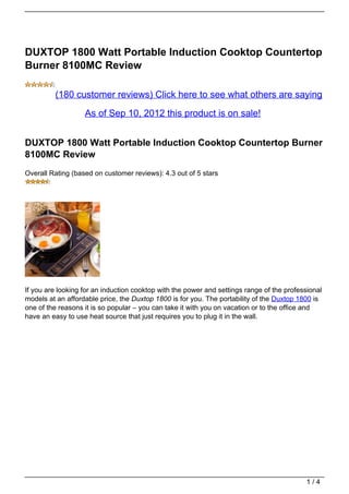 DUXTOP 1800 Watt Portable Induction Cooktop Countertop
Burner 8100MC Review

         (180 customer reviews) Click here to see what others are saying

                   As of Sep 10, 2012 this product is on sale!


DUXTOP 1800 Watt Portable Induction Cooktop Countertop Burner
8100MC Review
Overall Rating (based on customer reviews): 4.3 out of 5 stars




If you are looking for an induction cooktop with the power and settings range of the professional
models at an affordable price, the Duxtop 1800 is for you. The portability of the Duxtop 1800 is
one of the reasons it is so popular – you can take it with you on vacation or to the office and
have an easy to use heat source that just requires you to plug it in the wall.




                                                                                            1/4
 