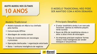 MUITO MUDOU NOS ÚLTIMOS

10 ANOS
Modelo Tradicional
 Modelo baseado em M&A e/ou chefiado
pela família
 Comunicação Offline
 Abordagem de vendas comum
 Falta de investimento em tecnologia
e processos
 Operações desfocadas / organização setorizada

 Baixa / nenhuma inteligência de negócios

O MODELO TRADICIONAL NÃO PODE
SER MANTIDO COM A NOVA DEMANDA

Principais Desafios
 O setor imobiliário ainda é um mercado
favorável: apenas os melhores players
terão sucesso
 Boom de IPOs de imobiliárias elevou o
setor a altos níveis de estocagem
 As empresas precisam explorar formas
novas e mais inteligentes de vender
estoques e lançamentos

 