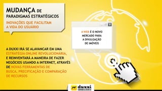 MUDANÇA DE
PARADIGMAS ESTRATÉGICOS
INOVAÇÕES QUE FACILITAM
A VIDA DO USUÁRIO
A WEB É O NOVO
MERCADO PARA
A DIVULGAÇÃO
DE IMÓVEIS

A DUXXI IRÁ SE ALAVANCAR EM UMA
ESTRATÉGIA ONLINE REVOLUCIONÁRIA,
E REINVENTARÁ A MANEIRA DE FAZER
NEGÓCIOS USANDO A INTERNET, ATRAVÉS
DE NOVAS FERRAMENTAS DE
BUSCA, PRECIFICAÇÃO E COMPARAÇÃO
DE RECURSOS

 