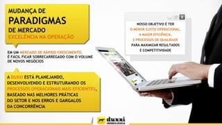 MUDANÇA DE

PARADIGMAS
DE MERCADO
EXCELÊNCIA NA OPERAÇÃO

NOSSO OBJETIVO É TER
O MENOR CUSTO OPERACIONAL,
A MAIOR EFICIÊNCIA,
E PROCESSOS DE QUALIDADE
PARA MAXIMIZAR RESULTADOS

EM UM MERCADO DE RÁPIDO CRESCIMENTO,
É FÁCIL FICAR SOBRECARREGADO COM O VOLUME
DE NOVOS NEGÓCIOS

A DUXXI ESTÁ PLANEJANDO,
DESENVOLVENDO E ESTRUTURANDO OS
PROCESSOS OPERACIONAIS MAIS EFICIENTES,
BASEADO NAS MELHORES PRÁTICAS
DO SETOR E NOS ERROS E GARGALOS
DA CONCORRÊNCIA

E COMPETITIVIDADE

 