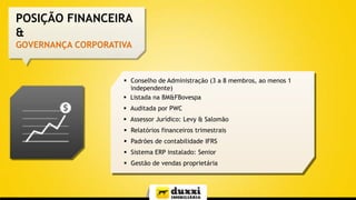 POSIÇÃO FINANCEIRA
&
GOVERNANÇA CORPORATIVA

 Conselho de Administração (3 a 8 membros, ao menos 1
independente)
 Listada na BM&FBovespa
 Auditada por PWC
 Assessor Jurídico: Levy & Salomão
 Relatórios financeiros trimestrais
 Padrões de contabilidade IFRS

 Sistema ERP instalado: Senior
 Gestão de vendas proprietária

 