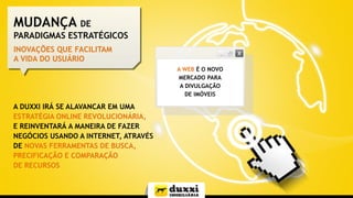 A WEB É O NOVO
MERCADO PARA
A DIVULGAÇÃO
DE IMÓVEIS
A DUXXI IRÁ SE ALAVANCAR EM UMA
ESTRATÉGIA ONLINE REVOLUCIONÁRIA,
E REINVENTARÁ A MANEIRA DE FAZER
NEGÓCIOS USANDO A INTERNET, ATRAVÉS
DE NOVAS FERRAMENTAS DE BUSCA,
PRECIFICAÇÃO E COMPARAÇÃO
DE RECURSOS
MUDANÇA DE
PARADIGMAS ESTRATÉGICOS
INOVAÇÕES QUE FACILITAM
A VIDA DO USUÁRIO
 