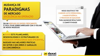 A DUXXI ESTÁ PLANEJANDO,
DESENVOLVENDO E ESTRUTURANDO OS
PROCESSOS OPERACIONAIS MAIS EFICIENTES,
BASEADO NAS MELHORES PRÁTICAS
DO SETOR E NOS ERROS E GARGALOS
DA CONCORRÊNCIA
EM UM MERCADO DE RÁPIDO CRESCIMENTO,
É FÁCIL FICAR SOBRECARREGADO COM O VOLUME
DE NOVOS NEGÓCIOS
NOSSO OBJETIVO É TER
O MENOR CUSTO OPERACIONAL,
A MAIOR EFICIÊNCIA,
E PROCESSOS DE QUALIDADE
PARA MAXIMIZAR RESULTADOS
E COMPETITIVIDADE
MUDANÇA DE
PARADIGMAS
DE MERCADO
EXCELÊNCIA NA OPERAÇÃO
 