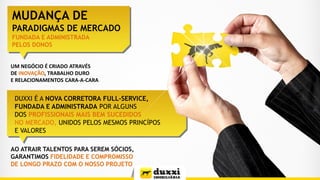DUXXI É A NOVA CORRETORA FULL-SERVICE,
FUNDADA E ADMINISTRADA POR ALGUNS
DOS PROFISSIONAIS MAIS BEM SUCEDIDOS
NO MERCADO, UNIDOS PELOS MESMOS PRINCÍPOS
E VALORES
MUDANÇA DE
PARADIGMAS DE MERCADO
UM NEGÓCIO É CRIADO ATRAVÉS
DE INOVAÇÃO, TRABALHO DURO
E RELACIONAMENTOS CARA-A-CARA
AO ATRAIR TALENTOS PARA SEREM SÓCIOS,
GARANTIMOS FIDELIDADE E COMPROMISSO
DE LONGO PRAZO COM O NOSSO PROJETO
FUNDADA E ADMINISTRADA
PELOS DONOS
 