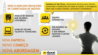 PARA O MERCADO BRASILEIRO
DE CORRETAGEM DE IMÓVEIS
MODELO DE NEGÓCIO
QUE VALORIZA
A EFICIÊNCIA
ACIMA DE VOLUME,
TALENTO E TECNOLOGIA
EQUIPES
EXPERIENTES
SEM AMARRAS AO
PASSADO,
E SEM HERDAR
PASSIVOS E CUSTOS
LEGADOS
Sediada em São Paulo, oferecemos serviços para imóveis
comerciais e residenciais de todas as classes, e entregamos
valor real a nossos clientes, corretores e investidores
NOVA EMPRESA
NOVO COMEÇO
NOVA ABORDAGEM
 