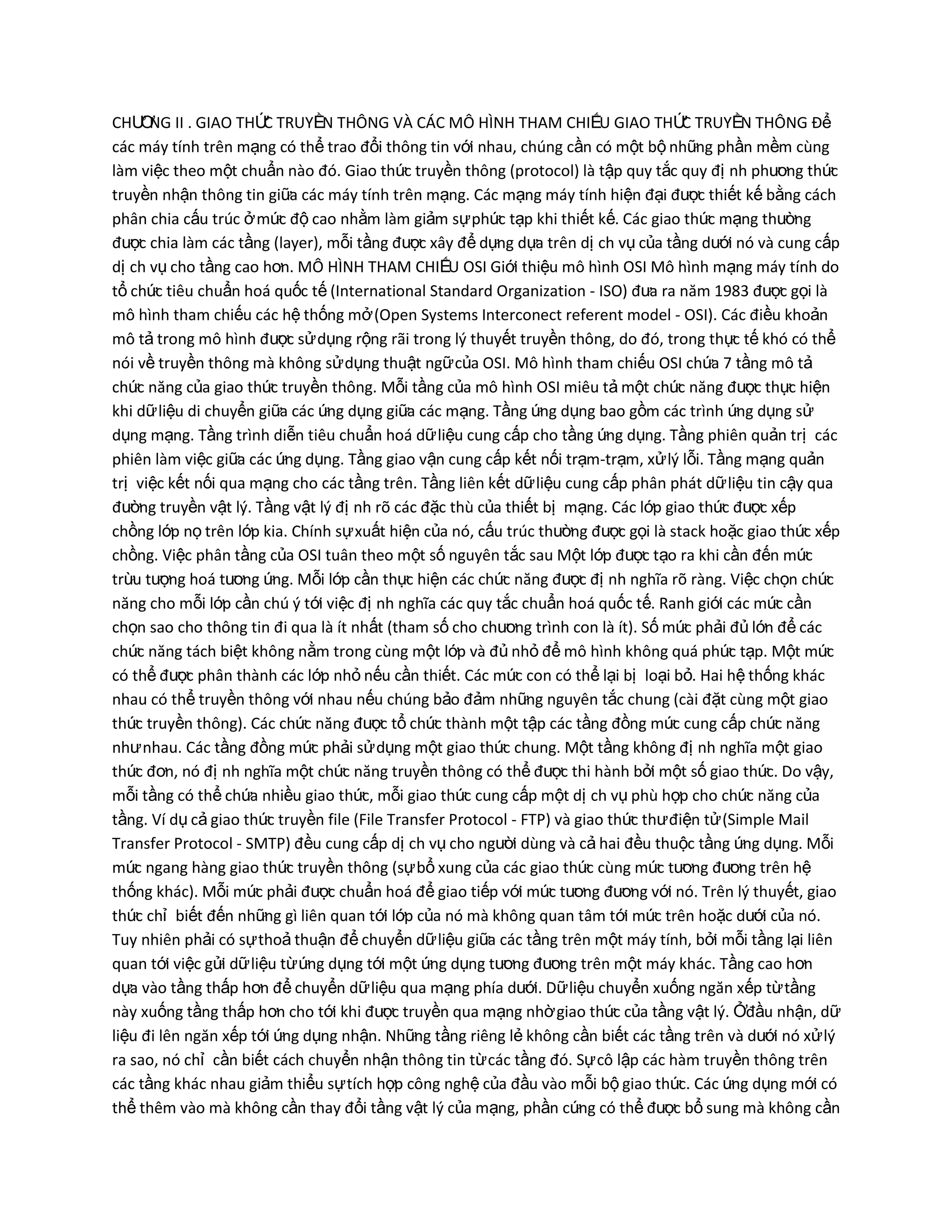 CHƢ NG II . GIAO THỨ TRUYỀN THÔNG VÀ CÁC MÔ HÌNH THAM CHIẾU GIAO THỨ TRUYỀN THÔNG Để
Ơ
C
C
các máy tính trên mạng có thể trao đổi thông tin với nhau, chúng cần có một bộ những phần mềm cùng
làm việc theo một chuẩn nào đó. Giao thức truyền thông (protocol) là tập quy tắc quy đị nh phƣơng thức
truyền nhận thông tin giữa các máy tính trên mạng. Các mạng máy tính hiện đại đƣợc thiết kế bằng cách
phân chia cấu trúc ở mức độ cao nhằm làm giảm sự phức tạp khi thiết kế. Các giao thức mạng thƣờng
đƣợc chia làm các tầng (layer), mỗi tầng đƣợc xây để dựng dựa trên dị ch vụ của tầng dƣới nó và cung cấp
dị ch vụ cho tầng cao hơn. MÔ HÌNH THAM CHIẾU OSI Giới thiệu mô hình OSI Mô hình mạng máy tính do
tổ chức tiêu chuẩn hoá quốc tế (International Standard Organization - ISO) đƣa ra năm 1983 đƣợc gọi là
mô hình tham chiếu các hệ thống mở (Open Systems Interconect referent model - OSI). Các điều khoản
mô tả trong mô hình đƣợc sử dụng rộng rãi trong lý thuyết truyền thông, do đó, trong thực tế khó có thể
nói về truyền thông mà không sử dụng thuật ngữ của OSI. Mô hình tham chiếu OSI chứa 7 tầng mô tả
chức năng của giao thức truyền thông. Mỗi tầng của mô hình OSI miêu tả một chức năng đƣợc thực hiện
khi dữ liệu di chuyển giữa các ứng dụng giữa các mạng. Tầng ứng dụng bao gồm các trình ứng dụng sử
dụng mạng. Tầng trình diễn tiêu chuẩn hoá dữ liệu cung cấp cho tầng ứng dụng. Tầng phiên quản trị các
phiên làm việc giữa các ứng dụng. Tầng giao vận cung cấp kết nối trạm-trạm, xử lý lỗi. Tầng mạng quản
trị việc kết nối qua mạng cho các tầng trên. Tầng liên kết dữ liệu cung cấp phân phát dữ liệu tin cậy qua
đƣờng truyền vật lý. Tầng vật l{ đị nh rõ các đặc thù của thiết bị mạng. Các lớp giao thức đƣợc xếp
chồng lớp nọ trên lớp kia. Chính sự xuất hiện của nó, cấu trúc thƣờng đƣợc gọi là stack hoặc giao thức xếp
chồng. Việc phân tầng của OSI tuân theo một số nguyên tắc sau Một lớp đƣợc tạo ra khi cần đến mức
trừu tƣợng hoá tƣơng ứng. Mỗi lớp cần thực hiện các chức năng đƣợc đị nh nghĩa rõ ràng. Việc chọn chức
năng cho mỗi lớp cần chú ý tới việc đị nh nghĩa các quy tắc chuẩn hoá quốc tế. Ranh giới các mức cần
chọn sao cho thông tin đi qua là ít nhất (tham số cho chƣơng trình con là ít). Số mức phải đủ lớn để các
chức năng tách biệt không nằm trong cùng một lớp và đủ nhỏ để mô hình không quá phức tạp. Một mức
có thể đƣợc phân thành các lớp nhỏ nếu cần thiết. Các mức con có thể lại bị loại bỏ. Hai hệ thống khác
nhau có thể truyền thông với nhau nếu chúng bảo đảm những nguyên tắc chung (cài đặt cùng một giao
thức truyền thông). Các chức năng đƣợc tổ chức thành một tập các tầng đồng mức cung cấp chức năng
nhƣ nhau. Các tầng đồng mức phải sử dụng một giao thức chung. Một tầng không đị nh nghĩa một giao
thức đơn, nó đị nh nghĩa một chức năng truyền thông có thể đƣợc thi hành bởi một số giao thức. Do vậy,
mỗi tầng có thể chứa nhiều giao thức, mỗi giao thức cung cấp một dị ch vụ phù hợp cho chức năng của
tầng. Ví dụ cả giao thức truyền file (File Transfer Protocol - FTP) và giao thức thƣ điện tử (Simple Mail
Transfer Protocol - SMTP) đều cung cấp dị ch vụ cho ngƣời dùng và cả hai đều thuộc tầng ứng dụng. Mỗi
mức ngang hàng giao thức truyền thông (sự bổ xung của các giao thức cùng mức tƣơng đƣơng trên hệ
thống khác). Mỗi mức phải đƣợc chuẩn hoá để giao tiếp với mức tƣơng đƣơng với nó. Trên lý thuyết, giao
thức chỉ biết đến những gì liên quan tới lớp của nó mà không quan tâm tới mức trên hoặc dƣới của nó.
Tuy nhiên phải có sự thoả thuận để chuyển dữ liệu giữa các tầng trên một máy tính, bởi mỗi tầng lại liên
quan tới việc gửi dữ liệu từ ứng dụng tới một ứng dụng tƣơng đƣơng trên một máy khác. Tầng cao hơn
dựa vào tầng thấp hơn để chuyển dữ liệu qua mạng phía dƣới. Dữ liệu chuyển xuống ngăn xếp từ tầng
này xuống tầng thấp hơn cho tới khi đƣợc truyền qua mạng nhờ giao thức của tầng vật lý. Ởđầu nhận, dữ
liệu đi lên ngăn xếp tới ứng dụng nhận. Những tầng riêng lẻ không cần biết các tầng trên và dƣới nó xử lý
ra sao, nó chỉ cần biết cách chuyển nhận thông tin từ các tầng đó. Sự cô lập các hàm truyền thông trên
các tầng khác nhau giảm thiểu sự tích hợp công nghệ của đầu vào mỗi bộ giao thức. Các ứng dụng mới có
thể thêm vào mà không cần thay đổi tầng vật lý của mạng, phần cứng có thể đƣợc bổ sung mà không cần

 