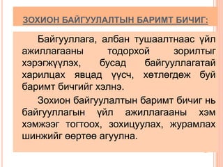 ЗОХИОН БАЙГУУЛАЛТЫН БАРИМТ БИЧИГ: 
Байгууллага, албан тушаалтнаас үйл 
ажиллагааны тодорхой зорилтыг 
хэрэгжүүлэх, бусад байгууллагатай 
харилцах явцад үүсч, хөтлөгдөж буй 
баримт бичгийг хэлнэ. 
Зохион байгуулалтын баримт бичиг нь 
байгууллагын үйл ажиллагааны хэм 
хэмжээг тогтоох, зохицуулах, журамлах 
шинжийг өөртөө агуулна. 
 