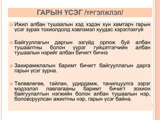 ГАРЫН ҮСЭГ /ҮРГЭЛЖЛЭЛ/ 
 Ижил албан тушаалын хэд хэдэн хүн хамтарч гарын 
үсэг зурах тохиолдолд хэвлэмэл хуудас хэрэглэхгүй 
 Байгууллагын даргын эзгүйд орлож буй албан 
тушаалтны болон үүрэг гүйцэтгэгчийн албан 
тушаалын нэрийг албан бичигт бичнэ 
 Захирамжлалын баримт бичигт байгууллагын дарга 
гарын үсэг зурна. 
 Төлөвлөгөө, тайлан, удирдамж, танилцуулга зэрэг 
мэдээлэл лавлагааны баримт бичигт зохион 
байгуулалтын нэгжийн болон албан тушаалын нэр, 
боловсруулсан ажилтны нэр, гарын үсэг байна. 
 