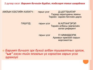 2 дугаар хэсэг: Баримт бичгийн бүрдэл, тэдгээрт тавих шаардлага 
АЖЛЫН ХЭСГИЙН АХЛАГЧ : гарын үсэг Д.ЦОГТБААТАР 
Гадаад харилцааны яамны 
Төрийн нарийн бичгийн дарга 
ГИШҮҮД: гарын үсэг М.АЛТАНГЭРЭЛ 
Төрийн албаны зөвлөлийн 
ахлах референт 
гарын үсэг П.ЧИМИДДОРЖ 
Архивын ерөнхий газрын 
мэргэжилтэн 
 Баримт бичигт эрх бүхий албан тушаалтныг орлож, 
“ыг” гэсэн тийн ялгалын үг хэрэглэж гарын үсэг 
зурахгүй 
 
