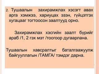 2. Тушаалын захирамжлах хэсэгт авах 
арга хэмжээ, хариуцах эзэн, гүйцэтгэх 
хугацааг тогтоосон заалтууд орно. 
Захирамжлах хэсгийн заалт бүрийг 
араб /1, 2 гэх мэт /тоогоор дугаарлана. 
Тушаалын хавсралтыг баталгаажуулж 
байгууллагын /ТАМГА/ тэмдэг дарна. 
 