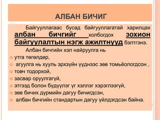 АЛБАН БИЧИГ 
Байгууллагаас бусад байгууллагатай харилцах 
албан бичгийг холбогдох зохион 
байгуулалтын нэгж ажилтнууд бэлтгэнэ. 
Албан бичгийн хэл найруулга нь 
 утга төгөлдөр, 
 агуулга нь хууль эрхзүйн үүднээс зөв томьёологдсон , 
 товч тодорхой, 
 засвар оруулгагүй, 
 этгээд болон бүдүүлэг үг хэллэг хэрэглээгүй, 
 зөв бичих дүрмийн дагуу бичигдсэн, 
 албан бичгийн стандартын дагуу үйлдэгдсэн байна. 
 