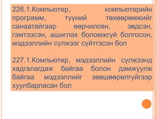 226.1.Компьютер, компьютерийн 
программ, түүний төхөөрөмжийг 
санаатайгаар өөрчилсөн, эвдсэн, 
гэмтээсэн, ашиглах боломжгүй болгосон, 
мэдээллийн сүлжээг сүйтгэсэн бол 
227.1.Компьютер, мэдээллийн сүлжээнд 
хадгалагдаж байгаа болон дамжуулж 
байгаа мэдээллийг зөвшөөрөлгүйгээр 
хуулбарласан бол 
 