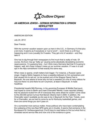 AN AMERICAN JEWISH – GERMAN INFORMATION & OPINION
                   NEWSLETTER
                       dubowdigest@optonline.net

AMERICAN EDITION

July 24, 2012

Dear Friends:

With the summer vacation season upon us here in the U.S., in Germany it’s that plus
a lot more. It seems as if everybody is “out to lunch” – lunch there is a 24 hour
happening and it runs (usually) for 6 weeks. They get a lot of vacation – and they
take it!

One has to dig through their newspapers to find much that is really of note. Of
course, the Euro may go “belly up” causing some absolutely devastating economic
repercussions. I’m guessing here – but I think many Germans feel that if it’s going to
happen, well, let’s hope it doesn’t mess up our summer vacation. If I was in a cool
spa in the Alps somewhere I’d feel exactly the same way.

When news is sparse, small matters look bigger. For instance, a Russian opera
singer, Evgeny Nikitin happens to have a swastika tattooed on him somewhere and
that caused him to opt out (or be pushed out) of the Wagner Opera Fest in
Bayreuth. No one seems to know why he has a swastika (it’s one of many tattoos he
has) but there it is and there he ain’t anymore, at least in Bayreuth. It made
headlines

Presidential hopeful Mitt Romney, in his upcoming European & Middle East jaunt,
had hoped to come to Berlin and meet Chancellor Merkel. It was reported (widely)
that his advisors touted him off of it because they were afraid he couldn’t come close
to the 200,000 person turnout that Barack Obama had in 2008. In addition, the
Chancellor wasn’t available as she was to be in Bayreuth for the Fest. Tickets, even
for a Chancellor, are as hard to come by as for Kentucky basketball games, and
there are some things you don’t pass on.

On a somewhat more serious matter, those politicos who have been contemplating
the outlawing of the neo-Nazi NPD party are in trouble. It seems that someone in the
Bundesamt für Verfassungsschutz (You’ll have to read below to find out what that is)
shredded secret service files and now a lot of the evidence is gone.


                                                                                     1
 