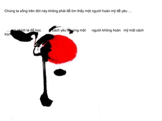 Chúng ta sống trên đời này không phải để tìm thấy một người hoàn mỹ để yêu …
… mà chính là để học cách yêu thương một người không hoàn mỹ một cách
trọn vẹn nhất ...
 