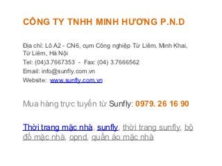 CÔNG TY TNHH MINH HƯƠNG P.N.D

Địa chỉ: Lô A2 - CN6, cụm Công nghiệp Từ Liêm, Minh Khai,
Từ Liêm, Hà Nội
Tel: (04)3.7667353 - Fax: (04) 3.7666562
Email: info@sunfly.com.vn
Website: www.sunfly.com.vn


Mua hàng trực tuyến từ Sunfly: 0979. 26 16 90

Thời trang mặc nhà, sunfly, thời trang sunfly, bộ
đồ mặc nhà, opnd, quần áo mặc nhà
 