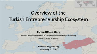 Overview of the
Turkish Entrepreneurship Ecosystem
Duygu Oktem Clark
Business Development Leader @ European Investment Fund – TTA Turkey
Venture Partner @ ACT VC
Stanford Engineering
February 5 2018
 