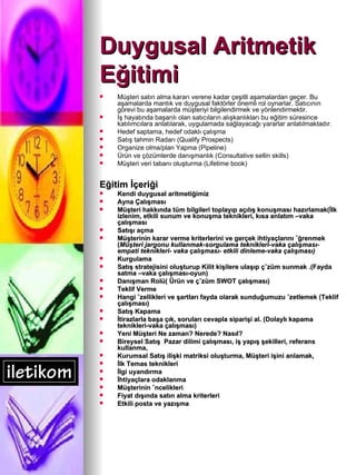 Duygusal Aritmetik  Eğitimi Müşteri satın alma kararı verene kadar çeşitli aşamalardan geçer. Bu aşamalarda mantık ve duygusal faktörler önemli rol oynarlar. Satıcının görevi bu aşamalarda müşteriyi bilgilendirmek ve yönlendirmektir.   İş hayatında başarılı olan satıcıların alışkanlıkları bu eğitim süresince katılımcılara anlatılarak, uygulamada sağlayacağı yararlar anlatılmaktadır . Hedef saptama, hedef odaklı çalışma Satış tahmin Radarı (Qualify Prospects) Organize olma/plan Yapma (Pipeline) Ürün ve çözümlerde danışmanlık (Consultative sellin skills) Müşteri veri tabanı oluşturma (Lifetime book) Eğitim İçeriği Kendi duygusal aritmetiğimiz  Ayna Çalışması Müşteri hakkında tüm bilgileri toplayıp açılış konuşması hazırlamak(İlk izlenim, etkili sunum ve konuşma teknikleri, kısa anlatım –vaka çalışması  Satışı açma  Müşterinin karar verme kriterlerini ve gerçek ihtiyaçlarını öğrenmek ( Müşteri jargonu kullanmak-sorgulama teknikleri-vaka çalışması- empati teknikleri- vaka çalışması- etkili dinleme-vaka çalışması)   Kurgulama  Satış stratejisini oluşturup Kilit kişilere ulaşıp çözüm sunmak .(Fayda satma –vaka çalışması-oyun) Danışman Rolü( Ürün ve çözüm SWOT çalışması) Teklif Verme  Hangi özellikleri ve şartları fayda olarak sunduğumuzu özetlemek (Teklif çalışması) Satış Kapama  İtirazlarla başa çık, soruları cevapla siparişi al. (Dolaylı kapama teknikleri-vaka çalışması) Yeni Müşteri Ne zaman? Nerede? Nasıl? Bireysel Satış  Pazar dilimi çalışması, iş yapış şekilleri, referans kullanma, Kurumsal Satış ilişki matriksi oluşturma, Müşteri işini anlamak,  İlk Temas teknikleri İlgi uyandırma İhtiyaçlara odaklanma Müşterinin öncelikleri Fiyat dışında satın alma kriterleri Etkili posta ve yazışma 