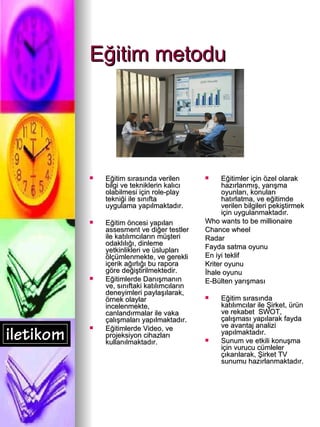 Eğitim metodu Eğitim sırasında verilen bilgi ve tekniklerin kalıcı olabilmesi için role-play tekniği ile sınıfta uygulama yapılmaktadır. Eğitim öncesi yapılan assesment ve diğer testler ile katılımcıların müşteri odaklılığı, dinleme yetkinlikleri ve üslupları ölçümlenmekte, ve gerekli içerik ağırlığı bu rapora göre değiştirilmektedir. Eğitimlerde Danışmanın ve, sınıftaki katılımcıların deneyimleri paylaşılarak, örnek olaylar incelenmekte, canlandırmalar ile vaka çalışmaları yapılmaktadır. Eğitimlerde Video, ve projeksiyon cihazları kullanılmaktadır. Eğitimler için özel olarak hazırlanmış, yarışma oyunları, konuları hatırlatma, ve eğitimde verilen bilgileri pekiştirmek için uygulanmaktadır. Who wants to be millionaire Chance wheel Radar Fayda satma oyunu En iyi teklif Kriter oyunu İhale oyunu E-Bülten yarışması Eğitim sırasında katılımcılar ile Şirket, ürün ve rekabet  SWOT, çalışması yapılarak fayda ve avantaj analizi yapılmaktadır. Sunum ve etkili konuşma için vurucu cümleler çıkarılarak, Şirket TV sunumu hazırlanmaktadır. 