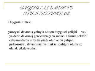 DUYGUSAL EMEK VE
OLUMSUZLUKLAR
Duygusal Emek;Duygusal Emek;
yüzeysel davranış yoluyla oluşan duygusal çelişki ve /yüzeysel davranış yoluyla oluşan duygusal çelişki ve /
ya derin davranış gerektiren çaba sonucu Hizmet sektörüya derin davranış gerektiren çaba sonucu Hizmet sektörü
çalışanında bir stres kaynağı olur ve bu çalışanıçalışanında bir stres kaynağı olur ve bu çalışanı
psikososyal, davranışsal ve fiziksel iyiliğini olumsuzpsikososyal, davranışsal ve fiziksel iyiliğini olumsuz
olarak etkileyebilir.olarak etkileyebilir.
 