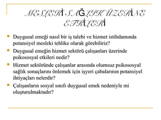 MESLEK SA LIK ÜZER NEİ Ğ İ
ETK LERİ İ
 Duygusal emeği nasıl bir iş talebi ve hizmet istihdamındaDuygusal emeği nasıl bir iş talebi ve hizmet istihdamında
potansiyel mesleki tehlike olarak görebiliriz?potansiyel mesleki tehlike olarak görebiliriz?
 Duygusal emeğin hizmet sektörü çalışanları üzerindeDuygusal emeğin hizmet sektörü çalışanları üzerinde
psikososyal etkileri nedir?psikososyal etkileri nedir?
 Hizmet sektöründe çalışanlar arasında olumsuz psikososyalHizmet sektöründe çalışanlar arasında olumsuz psikososyal
sağlık sonuçlarını önlemek için işyeri çabalarının potansiyelsağlık sonuçlarını önlemek için işyeri çabalarının potansiyel
ihtiyaçları nelerdir?ihtiyaçları nelerdir?
 Çalışanların sosyal sınıfı duygusal emek nedeniyle miÇalışanların sosyal sınıfı duygusal emek nedeniyle mi
oluşturulmaktadır?oluşturulmaktadır?
 