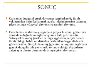 SONUÇ
 Çalışanlar duygusal emek davranışı sergilerken üç farklı
yaklaşımdan birini kullanmaktadırlar: derinlemesine davranış
(deep acting), yüzeysel davranış ve samimi davranış.
 Derinlemesine davranış, işgörenin gerçek hislerini göstermek
zorunda olduğu davranışlarla uyumlu hale getirmesidir.
Yüzeysel davranış (surface acting), işgörenin gerçek hisleri
farklı olduğu halde kendisinden beklenilen duygu ifadesini
göstermesidir. Gerçek davranış (genuine acting) ise, işgörenin
gerçek duygularıyla yansıtmak zorunda olduğu duyguların
zaten aynı olması durumunda ortaya çıkan davranıştır.
 