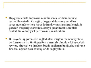  Duygusal emek, bir takım olumlu sonuçları beraberinde
getirebilmektedir. Örneğin, duygusal davranış kuralları
sayesinde müşterilere karşı doğru davranışları sergilemek, iş
görenin müşteriyle arasında ortaya çıkabilecek sorunları
azaltabilir ve bireysel performansını artırabilir.
 Bu sayede, iş görenlerin sağladıkları müşteri memnuniyeti ve
performans artışı örgüt performansını da olumlu etkileyecektir.
Ayrıca, bireysel ve örgütsel bazda sağlanan bu fayda, işgörene
finansal açıdan bazı avantajlar da sağlayabilir.
 