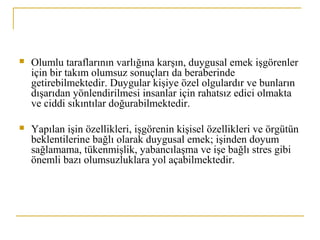  Olumlu taraflarının varlığına karşın, duygusal emek işgörenler
için bir takım olumsuz sonuçları da beraberinde
getirebilmektedir. Duygular kişiye özel olgulardır ve bunların
dışarıdan yönlendirilmesi insanlar için rahatsız edici olmakta
ve ciddi sıkıntılar doğurabilmektedir.
 Yapılan işin özellikleri, işgörenin kişisel özellikleri ve örgütün
beklentilerine bağlı olarak duygusal emek; işinden doyum
sağlamama, tükenmişlik, yabancılaşma ve işe bağlı stres gibi
önemli bazı olumsuzluklara yol açabilmektedir.
 