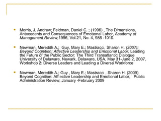  Morris, J. Andrew; Feldman, Daniel C. ; (1996) , The Dimensions,
Antecedents and Consequences of Emotıonal Labor, Academy ot
Management Review,1996, Vol.21, No. 4, 986 -1010.
 Newman, Meredith A.; Guy, Mary E.; Mastracci, Sharon H. (2007);
Beyond Cognition: Affective Leadership and Emotional Labor, Leading
the Future of the Public Sector: The Third Transatlantic Dialogue
University of Delaware, Newark, Delaware, USA, May 31-June 2, 2007,
Workshop 2: Diverse Leaders and Leading a Diverse Workforce
 Newman, Meredith A.; Guy , Mary E.; Mastracci , Sharon H. (2009)
Beyond Cognition: Aff ective Leadership and Emotional Labor, Public
Administration Review; January -February 2009
 
