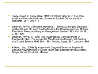  Tracy, Sarah J.; Tracy, Kare; (1998): Emotion labor at 911: A case
study and theoretical critique, Journal of Applied Communication
Research, 26:4, 390-411
 Wharton, Amy S. ; Erickson, Rebecca I. ; (1993); Managing Emotions
on the Job and at Home: Understandıng the Consequences of Multıple
Emotıonal Roles, Academy of Management Beview,1993, Vol. 18, No.
3, 457-486.
 Wharton, Amy S. ; (1999) The Psychosocial Consequences Of
Emotional Labor, The Annals Of The American Academy Of Political
And Social Science 1999 561: 158-- Annals, Aapss, 561, January 1999
 Köksel, Lale; (2009); İş Yaşamında Duygusal Emek ve Ampirik Bir
Çalışma; yayınlanmamış Yüksek lisans tezi; Celal Bayar Üniversitesi,
Sosyal bilimler Enstitüsü, Manisa
 