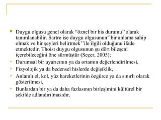  Duygu olgusu genel olarak “öznel bir his durumu’’olarak
tanımlanabilir. Sartre ise duygu olgusunun’’bir anlama sahip
olmak ve bir şeyleri belirtmek’’ile ilgili olduğunu ifade
etmektedir. Thoist duygu olgusunun şu dört bileşeni
içerebileceğini öne sürmüştür (Seçer, 2005);
 Durumsal bir uyarıcının ya da ortamın değerlendirilmesi,
 Fizyolojik ya da bedensel hislerde değişiklik,
 Anlamlı el, kol, yüz hareketlerinin özgürce ya da sınırlı olarak
gösterilmesi,
 Bunlardan bir ya da daha fazlasının birleşimini kültürel bir
şekilde adlandırılmasıdır.
 
